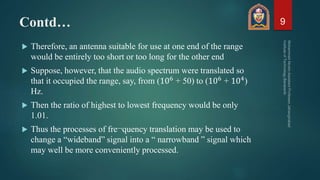 Contd…
 Therefore, an antenna suitable for use at one end of the range
would be entirely too short or too long for the other end
 Suppose, however, that the audio spectrum were translated so
that it occupied the range, say, from (106 + 50) to (106 + 104)
Hz.
 Then the ratio of highest to lowest frequency would be only
1.01.
 Thus the processes of fre¬quency translation may be used to
change a “wideband” signal into a “ narrowband ” signal which
may well be more conveniently processed.
9
 