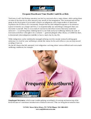 Frequent Heartburn? Your Health Could Be at Risk
You know it well: that blazing sensation you feel in your trunk after a major dinner, while setting down
or some of the time for no clear reason by any stretch of the imagination. This incessant and red hot
grasp on the focal point of your trunk is known as indigestion, and a large number of Americans
experience the ill effects of it consistently. Despite the fact that indigestion appears to be almost as
typical in America as a burger and fries, it is unquestionably not something to disregard when you
encounter it yourself. That is on account of successive acid reflux is more than only somewhat
awkward — it can bring about enduring harm to your body and your wellbeing. Indeed, the state of
incessant acid reflux is thought to be a sickness — gastroesophageal reflux illness, or GERD for short,
is determined when indigestion meddles to have a man's day by day life.
While indigestion can be incidentally managed utilizing over-the-counter stomach settling agent
solutions, it is vital for your wellbeing to decide the reason for the acid reflux so you can step toward
avoiding it later on.
On the off chance that left untreated, visit indigestion can bring about various difficult and even unsafe
wellbeing conditions, for example
Esophageal Strictures, which cause trouble gulping accordingly of scarring and narrowing of the
throat because of continuous introduction to stomach corrosive. This can bring about torment when
5174 W. Waco Drive Waco, TX 76710 Phone: 254-300-4183
www.anylabtestwaco.com
 