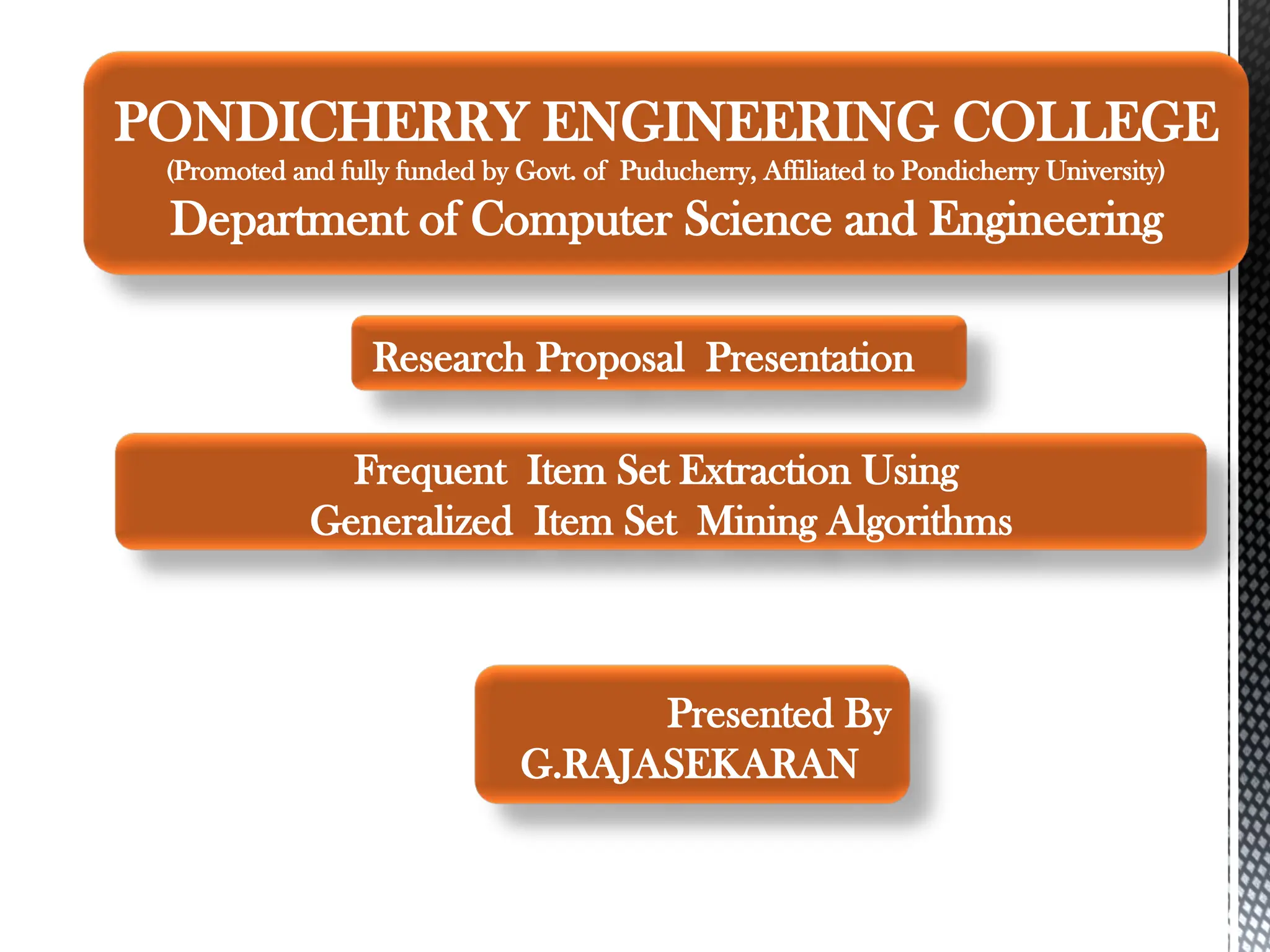 Presented By
G.RAJASEKARAN
Frequent Item Set Extraction Using
Generalized Item Set Mining Algorithms
PONDICHERRY ENGINEERING COLLEGE
(Promoted and fully funded by Govt. of Puducherry, Affiliated to Pondicherry University)
Department of Computer Science and Engineering
Research Proposal Presentation
 