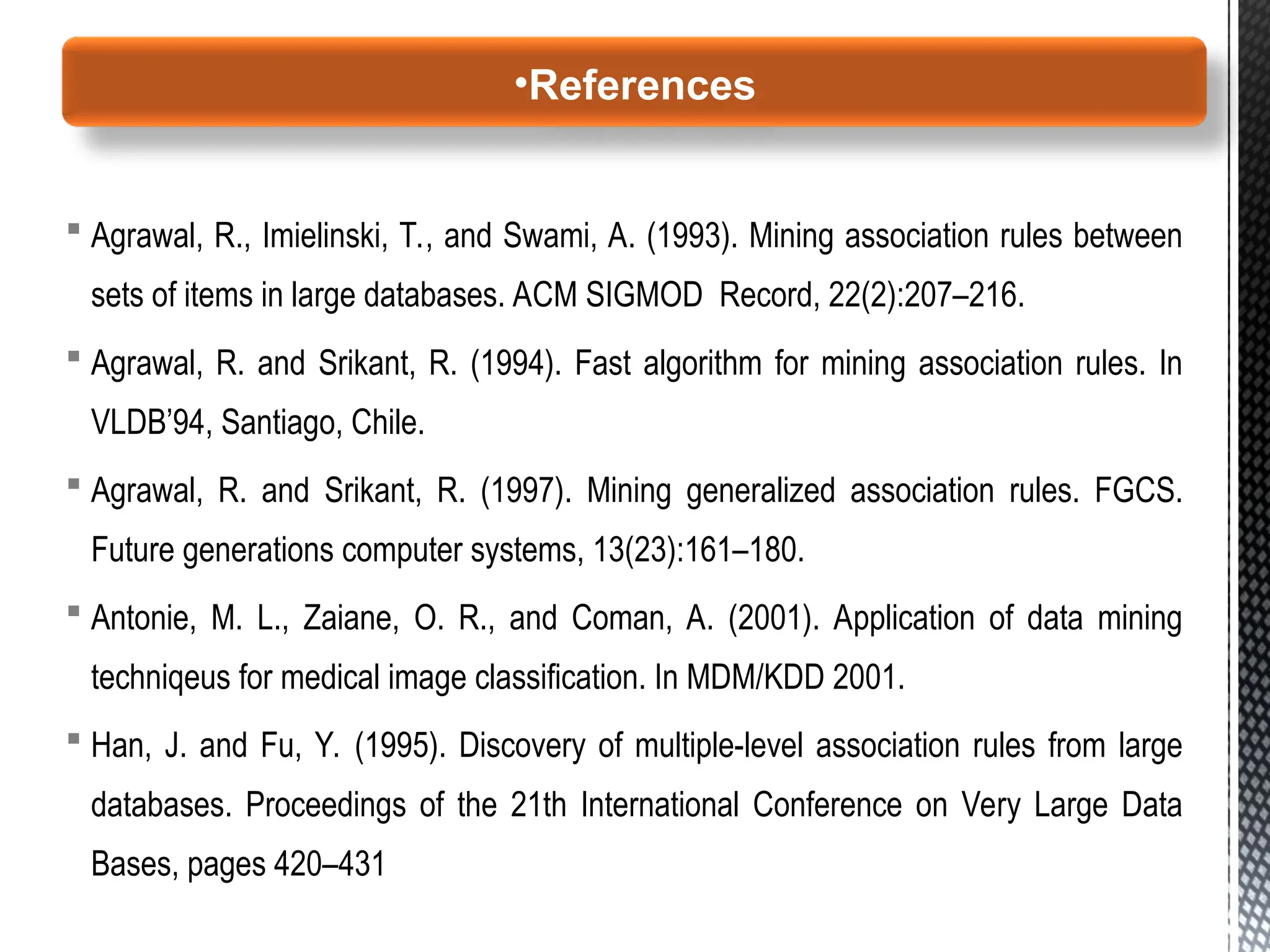  Agrawal, R., Imielinski, T., and Swami, A. (1993). Mining association rules between
sets of items in large databases. ACM SIGMOD Record, 22(2):207–216.
 Agrawal, R. and Srikant, R. (1994). Fast algorithm for mining association rules. In
VLDB’94, Santiago, Chile.
 Agrawal, R. and Srikant, R. (1997). Mining generalized association rules. FGCS.
Future generations computer systems, 13(23):161–180.
 Antonie, M. L., Zaiane, O. R., and Coman, A. (2001). Application of data mining
techniqeus for medical image classification. In MDM/KDD 2001.
 Han, J. and Fu, Y. (1995). Discovery of multiple-level association rules from large
databases. Proceedings of the 21th International Conference on Very Large Data
Bases, pages 420–431
•References
 