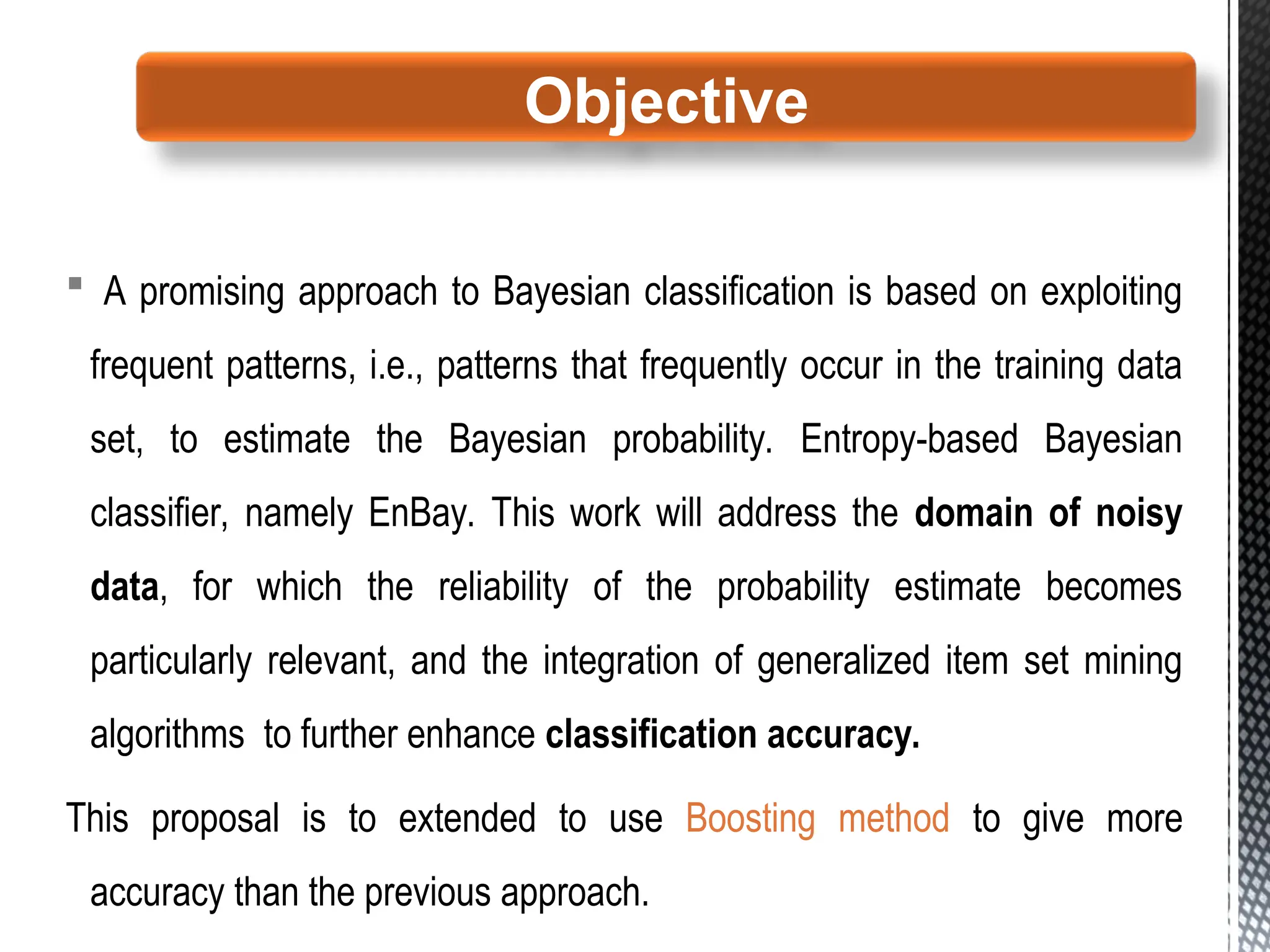  A promising approach to Bayesian classification is based on exploiting
frequent patterns, i.e., patterns that frequently occur in the training data
set, to estimate the Bayesian probability. Entropy-based Bayesian
classifier, namely EnBay. This work will address the domain of noisy
data, for which the reliability of the probability estimate becomes
particularly relevant, and the integration of generalized item set mining
algorithms to further enhance classification accuracy.
This proposal is to extended to use Boosting method to give more
accuracy than the previous approach.
Objective
 