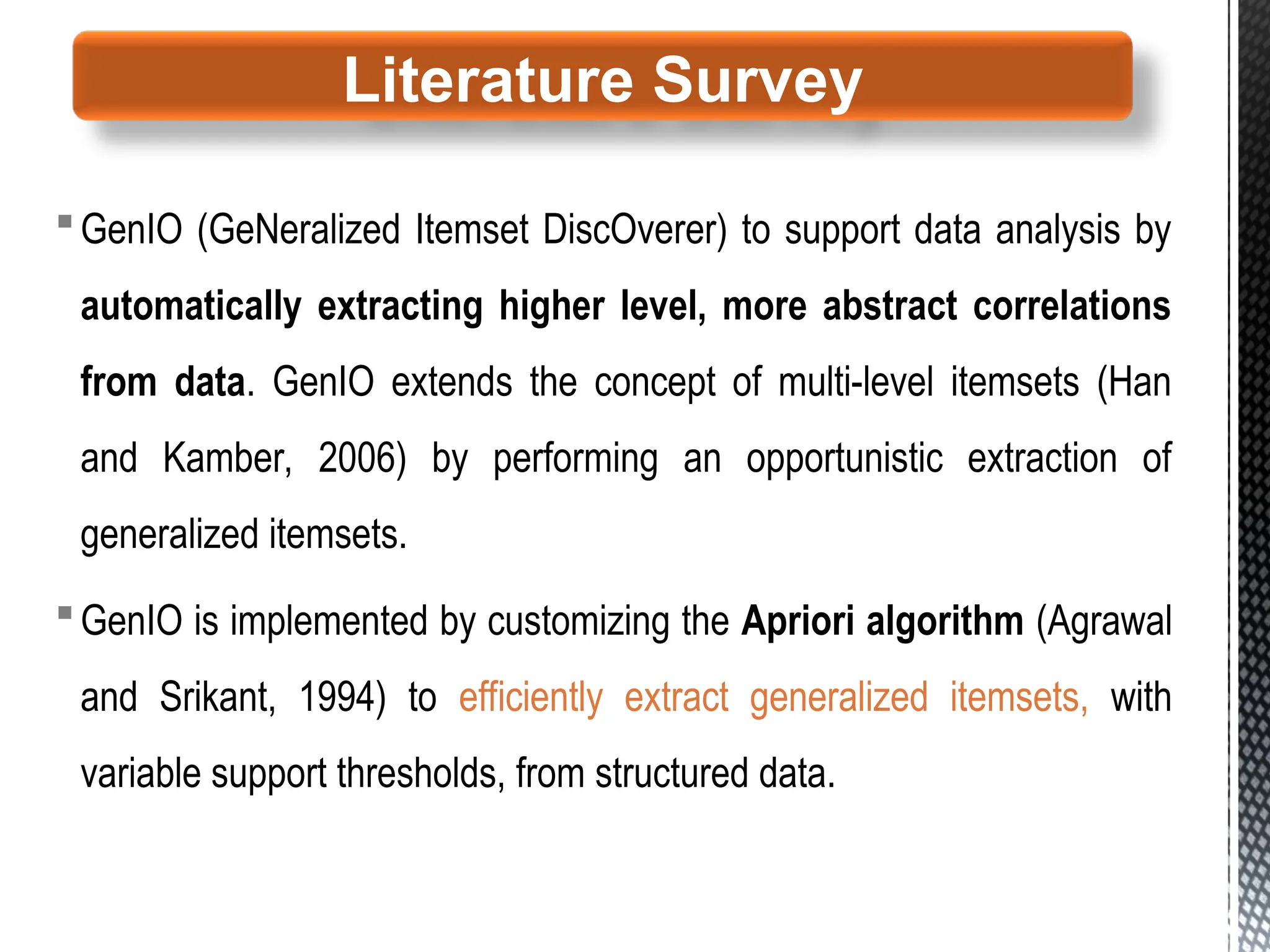 GenIO (GeNeralized Itemset DiscOverer) to support data analysis by
automatically extracting higher level, more abstract correlations
from data. GenIO extends the concept of multi-level itemsets (Han
and Kamber, 2006) by performing an opportunistic extraction of
generalized itemsets.
GenIO is implemented by customizing the Apriori algorithm (Agrawal
and Srikant, 1994) to efficiently extract generalized itemsets, with
variable support thresholds, from structured data.
Literature Survey
 