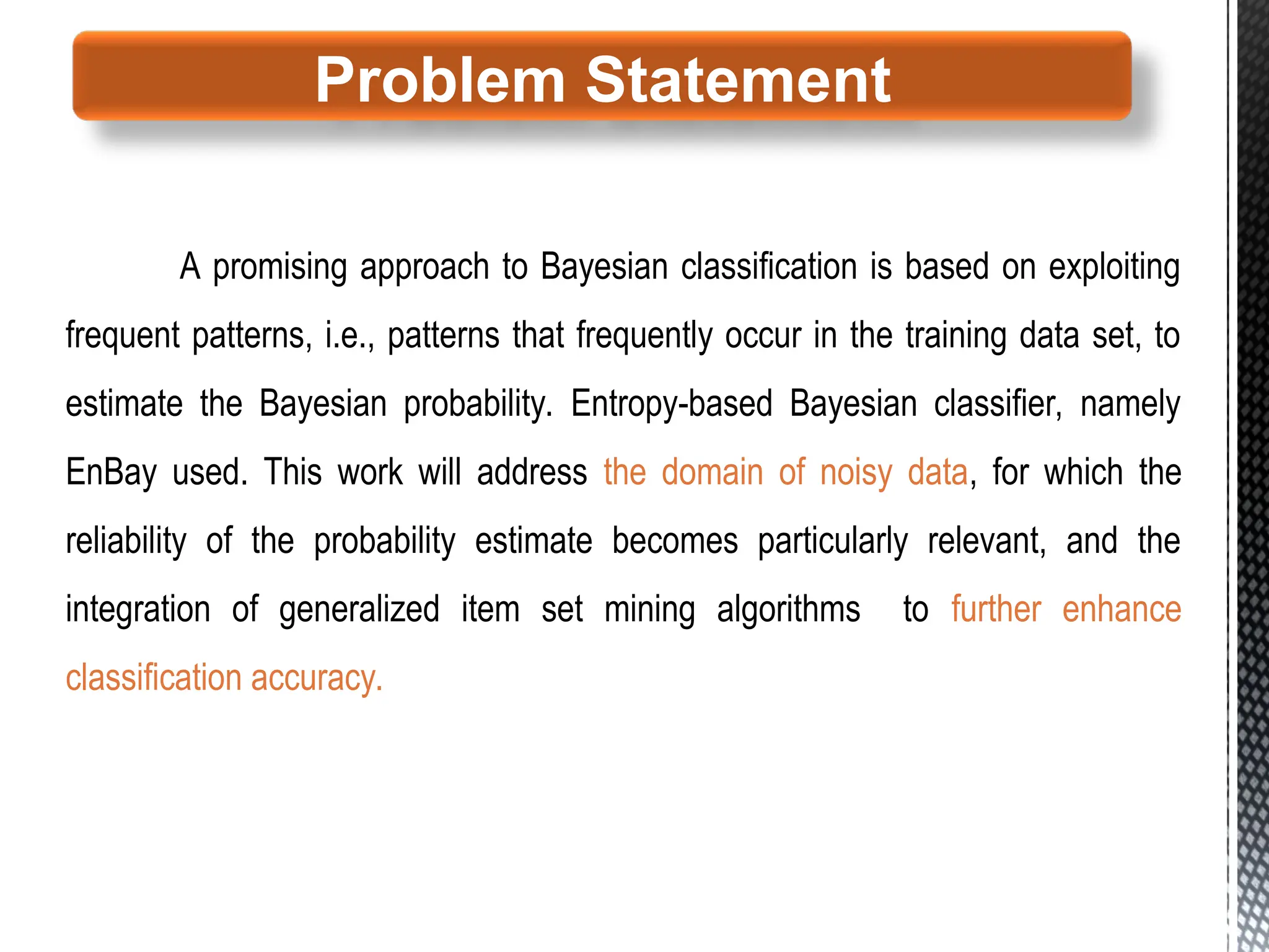 A promising approach to Bayesian classification is based on exploiting
frequent patterns, i.e., patterns that frequently occur in the training data set, to
estimate the Bayesian probability. Entropy-based Bayesian classifier, namely
EnBay used. This work will address the domain of noisy data, for which the
reliability of the probability estimate becomes particularly relevant, and the
integration of generalized item set mining algorithms to further enhance
classification accuracy.
Problem Statement
 