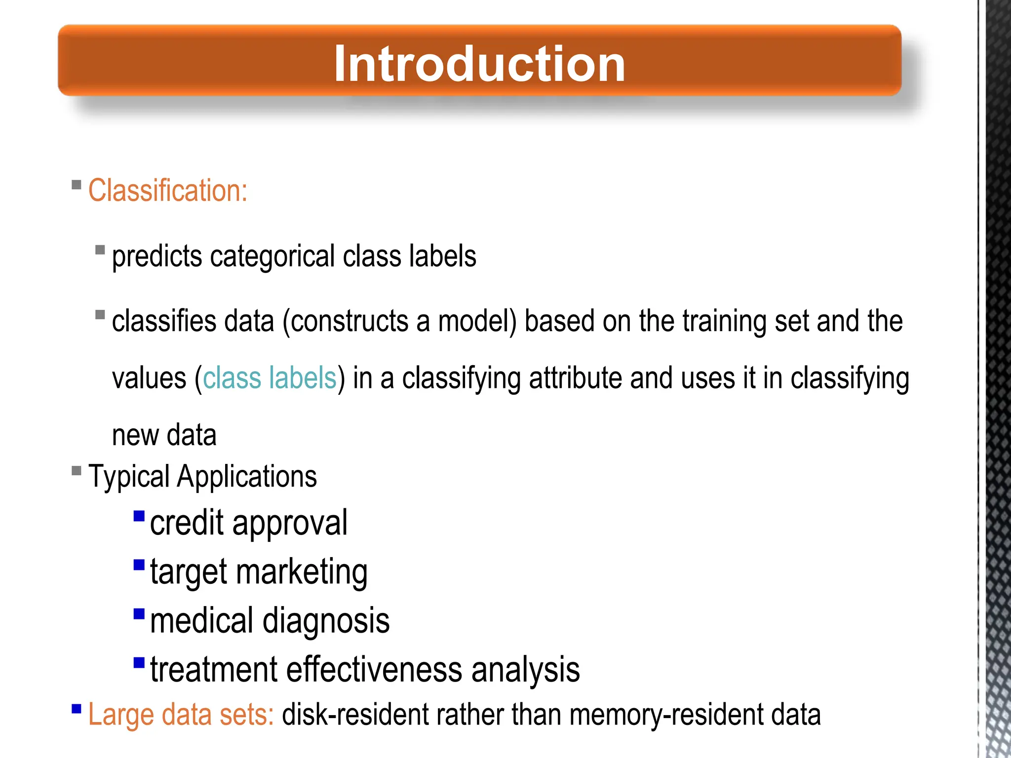 Classification:
predicts categorical class labels
classifies data (constructs a model) based on the training set and the
values (class labels) in a classifying attribute and uses it in classifying
new data
Typical Applications
credit approval
target marketing
medical diagnosis
treatment effectiveness analysis
Large data sets: disk-resident rather than memory-resident data
Introduction
 