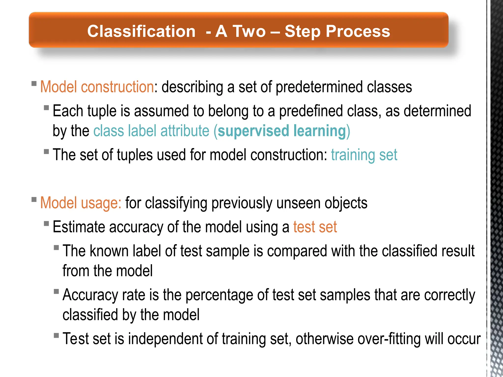 Model construction: describing a set of predetermined classes
Each tuple is assumed to belong to a predefined class, as determined
by the class label attribute (supervised learning)
The set of tuples used for model construction: training set
Model usage: for classifying previously unseen objects
Estimate accuracy of the model using a test set
The known label of test sample is compared with the classified result
from the model
Accuracy rate is the percentage of test set samples that are correctly
classified by the model
Test set is independent of training set, otherwise over-fitting will occur
Classification - A Two – Step Process
 