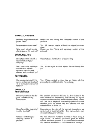 FINANCIAL VIABILITY
How long do you estimate the
job will take?

Please see the Pricing and Manpower section of this
proposal.

Do you pay minimum wage?

Yes. All cleaners receive at least the national minimum
wage.
Please see the Pricing and Manpower section of this
proposal.

What hourly rate will you be
charging us on this contract?

COMMUNICATION
How often will I meet with a
representative of your
company?

We schedule a monthly face to face meeting

Will it be a formal meeting to
discuss service levels,
problems, periodic work
planned and completed, etc.?

Yes. We will agree a formal agenda for the meeting with
you.

REFERENCES
Can you supply me with the
names and contact details of
10 of your customers nearest
to here?

Yes. Please contact us when you are happy with this
proposal and would like to take the next step.

CONTRACT
PERFORMANCE
How will you ensure that the
job is carried out to my
satisfaction?

Our cleaners are trained to carry out their duties in the
most effective and efficient way. We will carry out regular
inspections of the cleaning while the work is being carried
out. We use a telephone timekeeping system to monitor
cleaners’ hours to ensure they are spending the right
amount of time to do the job.

How often will the cleaner(s)’
work be checked?

Depending on the size of the contract, inspections are
carried out at least fortnightly. Our representative can
discuss the frequency with you.

Who do I contact in your
company if there is a
problem?

Our main telephone number is manned 24 hours a day, 7
days a week. In addition, you will be given the mobile
number and email address of our area service manager
and the email address of our customer services manager.

 
