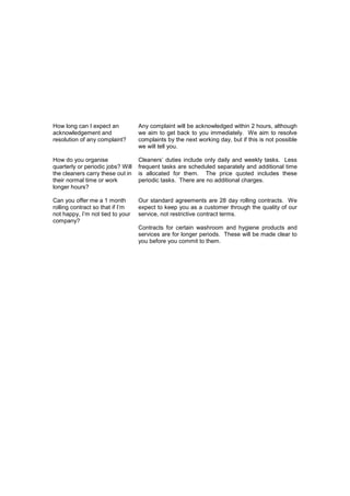How long can I expect an
acknowledgement and
resolution of any complaint?

Any complaint will be acknowledged within 2 hours, although
we aim to get back to you immediately. We aim to resolve
complaints by the next working day, but if this is not possible
we will tell you.

How do you organise
quarterly or periodic jobs? Will
the cleaners carry these out in
their normal time or work
longer hours?

Cleaners’ duties include only daily and weekly tasks. Less
frequent tasks are scheduled separately and additional time
is allocated for them. The price quoted includes these
periodic tasks. There are no additional charges.

Can you offer me a 1 month
rolling contract so that if I’m
not happy, I’m not tied to your
company?

Our standard agreements are 28 day rolling contracts. We
expect to keep you as a customer through the quality of our
service, not restrictive contract terms.
Contracts for certain washroom and hygiene products and
services are for longer periods. These will be made clear to
you before you commit to them.

 