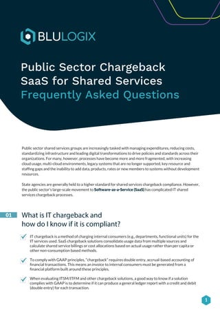 1
Public Sector Chargeback
SaaS for Shared Services
Frequently Asked Questions
What is IT chargeback and
how do I know if it is compliant?
Public sector shared services groups are increasingly tasked with managing expenditures, reducing costs,
standardizing infrastructure and leading digital transformations to drive policies and standards across their
organizations. For many, however, processes have become more and more fragmented, with increasing
cloud usage, multi-cloud environments, legacy systems that are no longer supported, key resource and
stafﬁng gaps and the inability to add data, products, rates or new members to systems without development
resources.
State agencies are generally held to a higher standard for shared services chargeback compliance. However,
the public sector’s large-scale movement to Software-as-a-Service (SaaS) has complicated IT shared
services chargeback processes.
IT chargeback is a method of charging internal consumers (e.g., departments, functional units) for the
IT services used. SaaS chargeback solutions consolidate usage data from multiple sources and
calculate shared service billings or cost allocations based on actual usage rather than per capita or
other non-consumption based methods.
To comply with GAAP principles, “chargeback” requires double entry, accrual-based accounting of
ﬁnancial transactions. This means an invoice to internal consumers must be generated from a
ﬁnancial platform built around these principles.
When evaluating ITSM/ITFM and other chargeback solutions, a good way to know if a solution
complies with GAAP is to determine if it can produce a general ledger report with a credit and debit
(double entry) for each transaction.
01
 