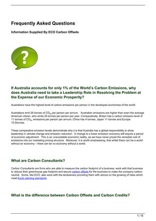 Frequently Asked Questions
Information Supplied By ECO Carbon Offsets




If Australia accounts for only 1% of the World’s Carbon Emissions, why
does Australia need to take a Leadership Role in Resolving the Problem at
the Expense of our Economic Prosperity?

Australians have the highest level of carbon emissions per person in the developed economies of the world.


Australians emit 26 tonnes of CO2e per person per annum. Australian emissions are higher than even the average
American citizen, who emits 24 tonnes per person per year. Comparatively, Britain has a carbon emission level of
11 tonnes of CO2e. emissions per person per annum; China has 4 tonnes; Japan 11 tonnes and Europe
10.5tonnes.


These comparative emission levels demonstrate why it is that Australia has a global responsibility to show
leadership in climate change and emission reduction. A change to a lower emission economy will require a period
of economic adjustment. This is an unavoidable economic reality, as we have never priced the remedial cost of
emissions into our marketing pricing structure. Moreover, it is worth emphasising, that whilst there can be a world
without an economy – there can be no economy without a world.




What are Carbon Consultants?

Carbon Consultants are firms who are able to measure the carbon footprint of a business, work with that business
to reduce their greenhouse gas footprint and secure carbon offsets for the business to make the company carbon
neutral. Some, like ECO, also work with the landowners providing them with advice on the growing of trees which
meet Kyoto planting standards.




What is the difference between Carbon Offsets and Carbon Credits?




                                                                                                             1/6
 