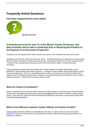 Frequently Asked Questions
Information Supplied By ECO Carbon Offsets




                       By Noel McArdle




If Australia accounts for only 1% of the World’s Carbon Emissions, why
does Australia need to take a Leadership Role in Resolving the Problem at
the Expense of our Economic Prosperity?

Australians have the highest level of carbon emissions per person in the developed economies of the world.


Australians emit 26 tonnes of CO2e per person per annum. Australian emissions are higher than even the average
American citizen, who emits 24 tonnes per person per year. Comparatively, Britain has a carbon emission level of
11 tonnes of CO2e. emissions per person per annum; China has 4 tonnes; Japan 11 tonnes and Europe
10.5tonnes.


These comparative emission levels demonstrate why it is that Australia has a global responsibility to show
leadership in climate change and emission reduction. A change to a lower emission economy will require a period
of economic adjustment. This is an unavoidable economic reality, as we have never priced the remedial cost of
emissions into our marketing pricing structure. Moreover, it is worth emphasising, that whilst there can be a world
without an economy – there can be no economy without a world.




What are Carbon Consultants?

Carbon Consultants are firms who are able to measure the carbon footprint of a business, work with that business
to reduce their greenhouse gas footprint and secure carbon offsets for the business to make the company carbon
neutral. Some, like ECO, also work with the landowners providing them with advice on the growing of trees which
meet Kyoto planting standards.




What is the difference between Carbon Offsets and Carbon Credits?

Carbon Credits and Carbon Offsets are essentially the same thing. A carbon credit is an amount of carbon
(measured in units of one tonne), which is purchased by an emitter to offset the greenhouse gas emissions of a
business or residence.




                                                                                                             1/6
 