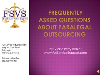 Frequently asked questions about Paralegal outsourcing Full Service Virtual Support  2045 Mt. Zion Road  Suite 296  Morrow, GA 30260  800.710.2585 office 800.710.7782 fax By: Vickie Perry Barker  www.FullServiceSupport.com 