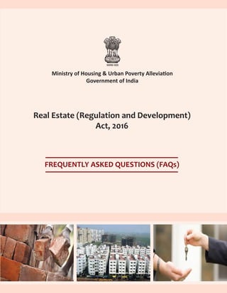 Ministry of Housing & Urban Poverty Alleviation
Government of India
Real Estate (Regulation and Development)
Act, 2016
FREQUENTLY ASKED QUESTIONS (FAQs)
Joint Secretary (Housing)
Ministry of Housing & Urban Poverty Alleviation, Government of India
Room No.114-C, Nirman Bhawan, New Delhi - 110011
Tel: 011-23061665; Fax: 011-23061497
E-mail: jshousing-mupa@gov.in
Website: http://mhupa.gov.in
 