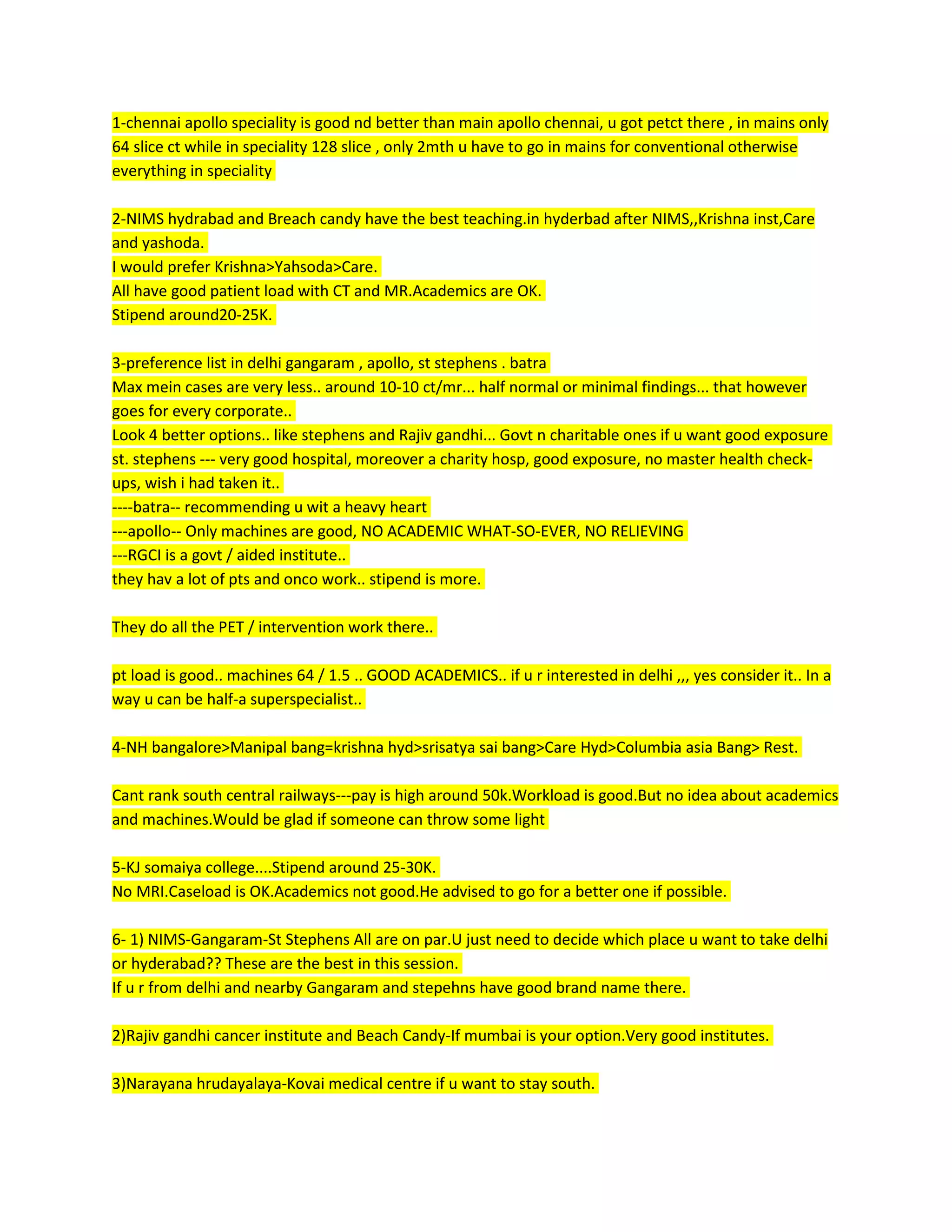 1-chennai apollo speciality is good nd better than main apollo chennai, u got petct there , in mains only
64 slice ct while in speciality 128 slice , only 2mth u have to go in mains for conventional otherwise
everything in speciality
2-NIMS hydrabad and Breach candy have the best teaching.in hyderbad after NIMS,,Krishna inst,Care
and yashoda.
I would prefer Krishna>Yahsoda>Care.
All have good patient load with CT and MR.Academics are OK.
Stipend around20-25K.
3-preference list in delhi gangaram , apollo, st stephens . batra
Max mein cases are very less.. around 10-10 ct/mr... half normal or minimal findings... that however
goes for every corporate..
Look 4 better options.. like stephens and Rajiv gandhi... Govt n charitable ones if u want good exposure
st. stephens --- very good hospital, moreover a charity hosp, good exposure, no master health check-
ups, wish i had taken it..
----batra-- recommending u wit a heavy heart
---apollo-- Only machines are good, NO ACADEMIC WHAT-SO-EVER, NO RELIEVING
---RGCI is a govt / aided institute..
they hav a lot of pts and onco work.. stipend is more.
They do all the PET / intervention work there..
pt load is good.. machines 64 / 1.5 .. GOOD ACADEMICS.. if u r interested in delhi ,,, yes consider it.. In a
way u can be half-a superspecialist..
4-NH bangalore>Manipal bang=krishna hyd>srisatya sai bang>Care Hyd>Columbia asia Bang> Rest.
Cant rank south central railways---pay is high around 50k.Workload is good.But no idea about academics
and machines.Would be glad if someone can throw some light
5-KJ somaiya college....Stipend around 25-30K.
No MRI.Caseload is OK.Academics not good.He advised to go for a better one if possible.
6- 1) NIMS-Gangaram-St Stephens All are on par.U just need to decide which place u want to take delhi
or hyderabad?? These are the best in this session.
If u r from delhi and nearby Gangaram and stepehns have good brand name there.
2)Rajiv gandhi cancer institute and Beach Candy-If mumbai is your option.Very good institutes.
3)Narayana hrudayalaya-Kovai medical centre if u want to stay south.
 