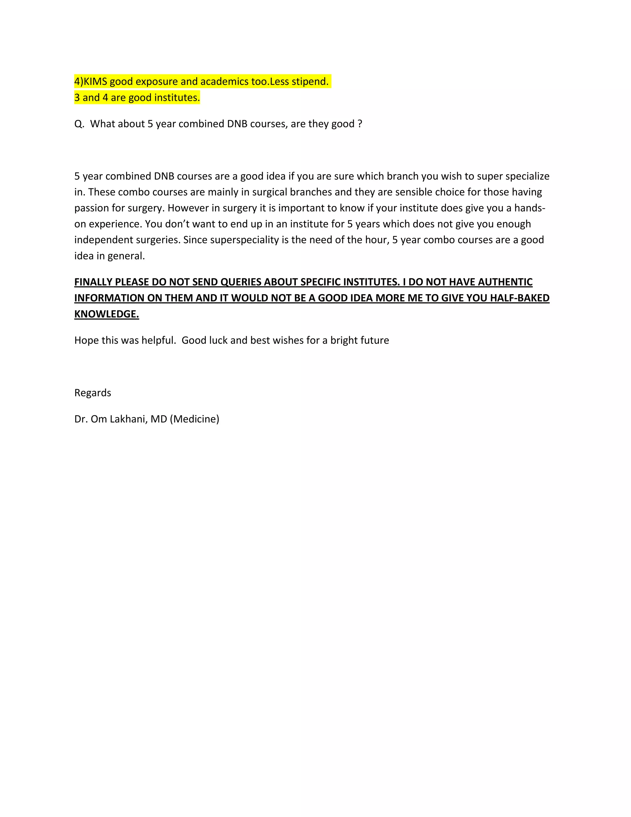 4)KIMS good exposure and academics too.Less stipend.
3 and 4 are good institutes.
Q. What about 5 year combined DNB courses, are they good ?
5 year combined DNB courses are a good idea if you are sure which branch you wish to super specialize
in. These combo courses are mainly in surgical branches and they are sensible choice for those having
passion for surgery. However in surgery it is important to know if your institute does give you a hands-
on experience. You don’t want to end up in an institute for 5 years which does not give you enough
independent surgeries. Since superspeciality is the need of the hour, 5 year combo courses are a good
idea in general.
FINALLY PLEASE DO NOT SEND QUERIES ABOUT SPECIFIC INSTITUTES. I DO NOT HAVE AUTHENTIC
INFORMATION ON THEM AND IT WOULD NOT BE A GOOD IDEA MORE ME TO GIVE YOU HALF-BAKED
KNOWLEDGE.
Hope this was helpful. Good luck and best wishes for a bright future
Regards
Dr. Om Lakhani, MD (Medicine)
 