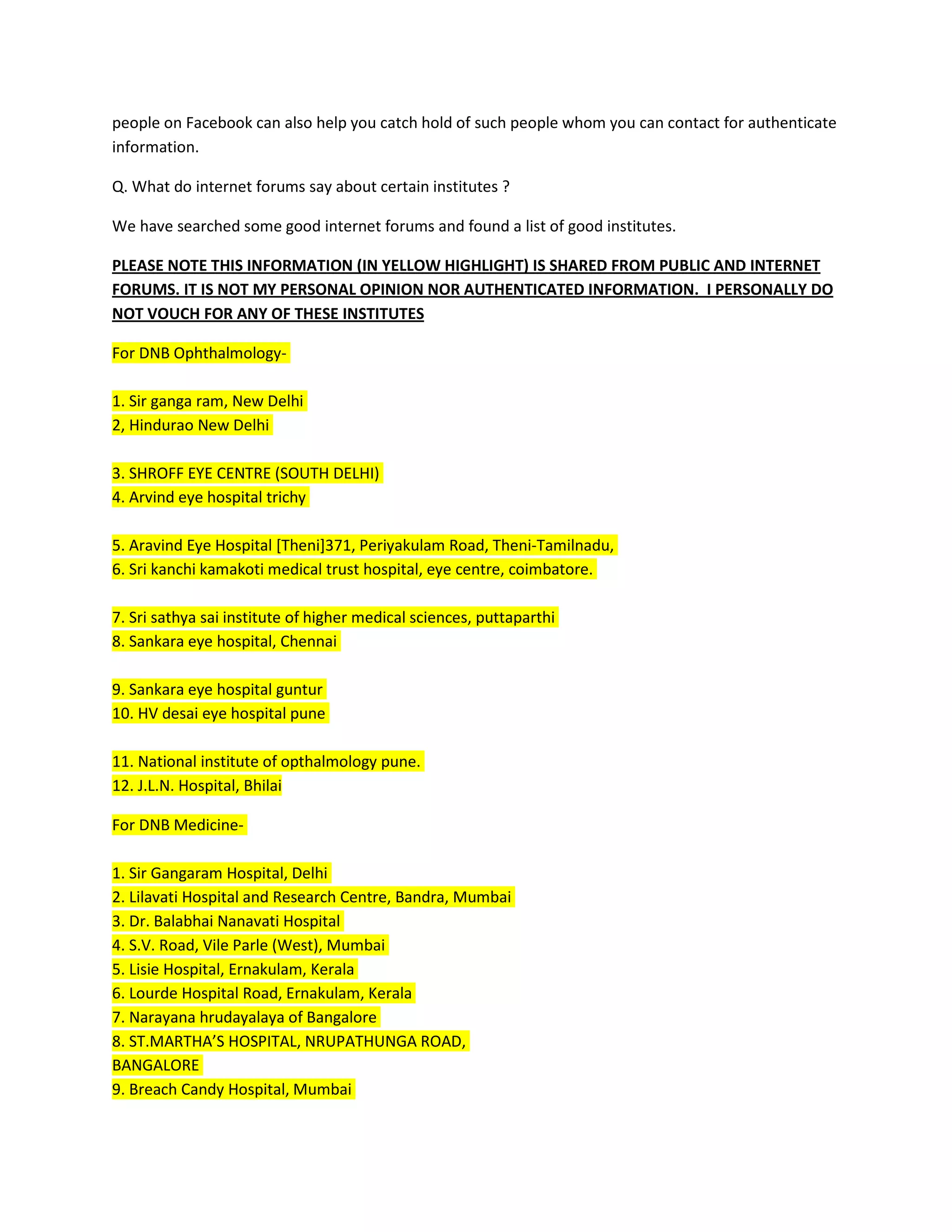 people on Facebook can also help you catch hold of such people whom you can contact for authenticate
information.
Q. What do internet forums say about certain institutes ?
We have searched some good internet forums and found a list of good institutes.
PLEASE NOTE THIS INFORMATION (IN YELLOW HIGHLIGHT) IS SHARED FROM PUBLIC AND INTERNET
FORUMS. IT IS NOT MY PERSONAL OPINION NOR AUTHENTICATED INFORMATION. I PERSONALLY DO
NOT VOUCH FOR ANY OF THESE INSTITUTES
For DNB Ophthalmology-
1. Sir ganga ram, New Delhi
2, Hindurao New Delhi
3. SHROFF EYE CENTRE (SOUTH DELHI)
4. Arvind eye hospital trichy
5. Aravind Eye Hospital [Theni]371, Periyakulam Road, Theni-Tamilnadu,
6. Sri kanchi kamakoti medical trust hospital, eye centre, coimbatore.
7. Sri sathya sai institute of higher medical sciences, puttaparthi
8. Sankara eye hospital, Chennai
9. Sankara eye hospital guntur
10. HV desai eye hospital pune
11. National institute of opthalmology pune.
12. J.L.N. Hospital, Bhilai
For DNB Medicine-
1. Sir Gangaram Hospital, Delhi
2. Lilavati Hospital and Research Centre, Bandra, Mumbai
3. Dr. Balabhai Nanavati Hospital
4. S.V. Road, Vile Parle (West), Mumbai
5. Lisie Hospital, Ernakulam, Kerala
6. Lourde Hospital Road, Ernakulam, Kerala
7. Narayana hrudayalaya of Bangalore
8. ST.MARTHA’S HOSPITAL, NRUPATHUNGA ROAD,
BANGALORE
9. Breach Candy Hospital, Mumbai
 