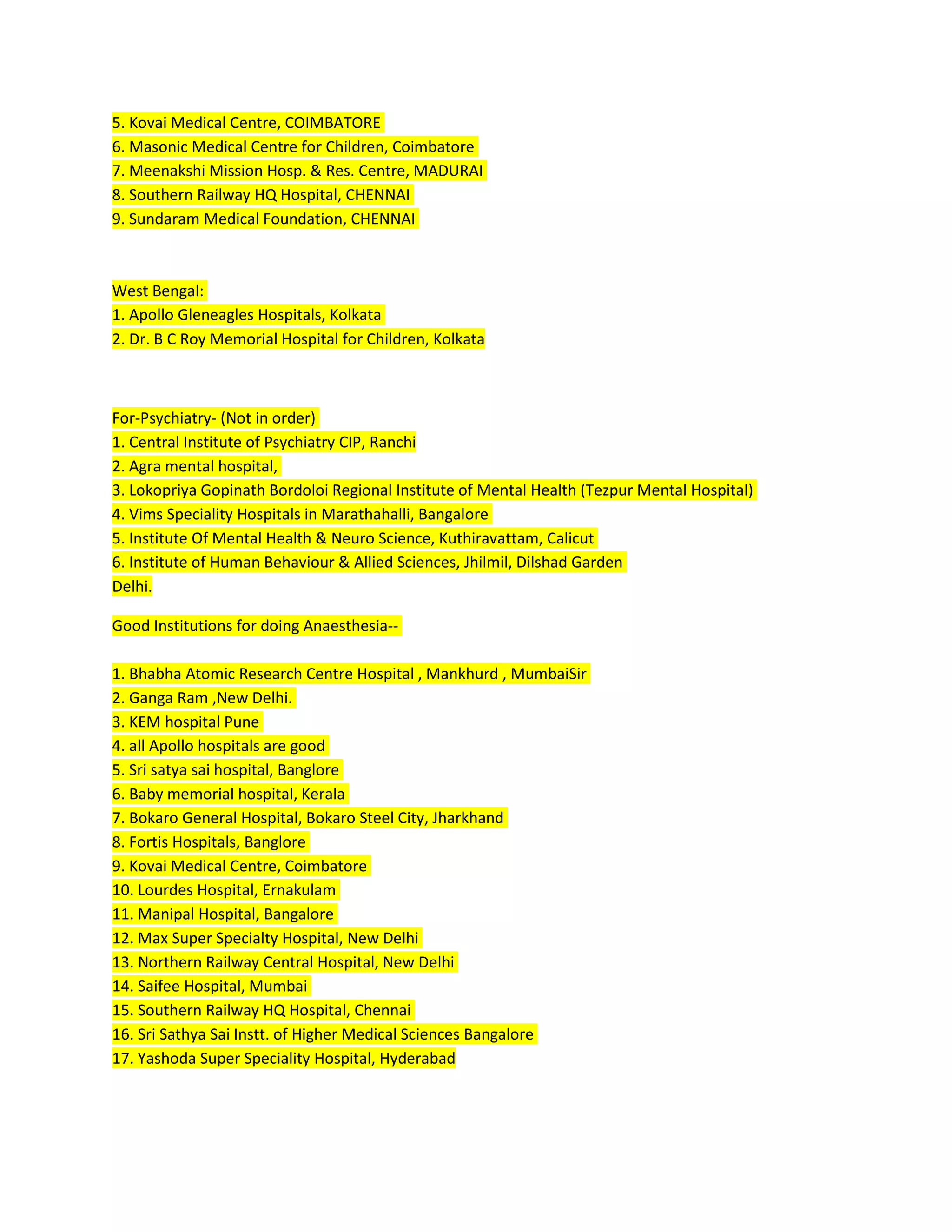 5. Kovai Medical Centre, COIMBATORE
6. Masonic Medical Centre for Children, Coimbatore
7. Meenakshi Mission Hosp. & Res. Centre, MADURAI
8. Southern Railway HQ Hospital, CHENNAI
9. Sundaram Medical Foundation, CHENNAI
West Bengal:
1. Apollo Gleneagles Hospitals, Kolkata
2. Dr. B C Roy Memorial Hospital for Children, Kolkata
For-Psychiatry- (Not in order)
1. Central Institute of Psychiatry CIP, Ranchi
2. Agra mental hospital,
3. Lokopriya Gopinath Bordoloi Regional Institute of Mental Health (Tezpur Mental Hospital)
4. Vims Speciality Hospitals in Marathahalli, Bangalore
5. Institute Of Mental Health & Neuro Science, Kuthiravattam, Calicut
6. Institute of Human Behaviour & Allied Sciences, Jhilmil, Dilshad Garden
Delhi.
Good Institutions for doing Anaesthesia--
1. Bhabha Atomic Research Centre Hospital , Mankhurd , MumbaiSir
2. Ganga Ram ,New Delhi.
3. KEM hospital Pune
4. all Apollo hospitals are good
5. Sri satya sai hospital, Banglore
6. Baby memorial hospital, Kerala
7. Bokaro General Hospital, Bokaro Steel City, Jharkhand
8. Fortis Hospitals, Banglore
9. Kovai Medical Centre, Coimbatore
10. Lourdes Hospital, Ernakulam
11. Manipal Hospital, Bangalore
12. Max Super Specialty Hospital, New Delhi
13. Northern Railway Central Hospital, New Delhi
14. Saifee Hospital, Mumbai
15. Southern Railway HQ Hospital, Chennai
16. Sri Sathya Sai Instt. of Higher Medical Sciences Bangalore
17. Yashoda Super Speciality Hospital, Hyderabad
 