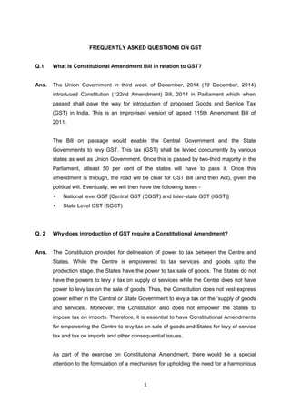 1
FREQUENTLY ASKED QUESTIONS ON GST
Q.1 What is Constitutional Amendment Bill in relation to GST?
Ans. The Union Government in third week of December, 2014 (19 December, 2014)
introduced Constitution (122nd Amendment) Bill, 2014 in Parliament which when
passed shall pave the way for introduction of proposed Goods and Service Tax
(GST) in India. This is an improvised version of lapsed 115th Amendment Bill of
2011.
The Bill on passage would enable the Central Government and the State
Governments to levy GST. This tax (GST) shall be levied concurrently by various
states as well as Union Government. Once this is passed by two-third majority in the
Parliament, atleast 50 per cent of the states will have to pass it. Once this
amendment is through, the road will be clear for GST Bill (and then Act), given the
political will. Eventually, we will then have the following taxes -
• National level GST [Central GST (CGST) and Inter-state GST (IGST)]
• State Level GST (SGST)
Q. 2 Why does introduction of GST require a Constitutional Amendment?
Ans. The Constitution provides for delineation of power to tax between the Centre and
States. While the Centre is empowered to tax services and goods upto the
production stage, the States have the power to tax sale of goods. The States do not
have the powers to levy a tax on supply of services while the Centre does not have
power to levy tax on the sale of goods. Thus, the Constitution does not vest express
power either in the Central or State Government to levy a tax on the „supply of goods
and services‟. Moreover, the Constitution also does not empower the States to
impose tax on imports. Therefore, it is essential to have Constitutional Amendments
for empowering the Centre to levy tax on sale of goods and States for levy of service
tax and tax on imports and other consequential issues.
As part of the exercise on Constitutional Amendment, there would be a special
attention to the formulation of a mechanism for upholding the need for a harmonious
 