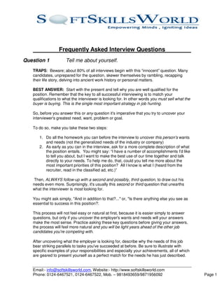 Frequently Asked Interview Questions
Question 1            Tell me about yourself.
   TRAPS: Beware; about 80% of all interviews begin with this “innocent” question. Many
   candidates, unprepared for the question, skewer themselves by rambling, recapping
   their life story, delving into ancient work history or personal matters.

   BEST ANSWER: Start with the present and tell why you are well qualified for the
   position. Remember that the key to all successful interviewing is to match your
   qualifications to what the interviewer is looking for. In other words you must sell what the
   buyer is buying. This is the single most important strategy in job hunting.

   So, before you answer this or any question it's imperative that you try to uncover your
   interviewer's greatest need, want, problem or goal.

   To do so, make you take these two steps:

      1. Do all the homework you can before the interview to uncover this person's wants
         and needs (not the generalized needs of the industry or company)
      2. As early as you can in the interview, ask for a more complete description of what
         the position entails. You might say: “I have a number of accomplishments I'd like
         to tell you about, but I want to make the best use of our time together and talk
         directly to your needs. To help me do, that, could you tell me more about the
         most important priorities of this position? All I know is what I (heard from the
         recruiter, read in the classified ad, etc.)”

    Then, ALWAYS follow-up with a second and possibly, third question, to draw out his
   needs even more. Surprisingly, it's usually this second or third question that unearths
   what the interviewer is most looking for.

   You might ask simply, "And in addition to that?..." or, "Is there anything else you see as
   essential to success in this position?:

   This process will not feel easy or natural at first, because it is easier simply to answer
   questions, but only if you uncover the employer's wants and needs will your answers
   make the most sense. Practice asking these key questions before giving your answers,
   the process will feel more natural and you will be light years ahead of the other job
   candidates you're competing with.

   After uncovering what the employer is looking for, describe why the needs of this job
   bear striking parallels to tasks you've succeeded at before. Be sure to illustrate with
   specific examples of your responsibilities and especially your achievements, all of which
   are geared to present yourself as a perfect match for the needs he has just described.


   Email:- info@softskillsworld.com, Website:- http://www.softskillsworld.com
   Phone: 0124-6467521, 0124-6467522, Mob. – 9818493659/9871956092                                Page 1
 