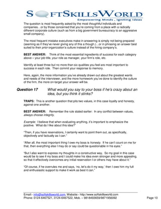 The question is most frequently asked by the most thoughtful individuals and
   companies…or by those concerned that you’re coming from a place with a radically
   different corporate culture (such as from a big government bureaucracy to an aggressive
   small company).

   The most frequent mistake executives make in answering is simply not being prepared
   (seeming as if they’ve never giving any of this a though.)…or in phrasing an answer best
   suited to their prior organization’s culture instead of the hiring company’s.

   BEST ANSWER: Think of the most essential ingredients of success for each category
   above – your job title, your role as manager, your firm’s role, etc.

   Identify at least three but no more than six qualities you feel are most important to
   success in each role. Then commit your response to memory.

   Here, again, the more information you’ve already drawn out about the greatest wants
   and needs of the interviewer, and the more homework you’ve done to identify the culture
   of the firm, the more on-target your answer will be.

Question 17           What would you say to your boss if he’s crazy about an
                      idea, but you think it stinks?
   TRAPS: This is another question that pits two values, in this case loyalty and honesty,
   against one another.

   BEST ANSWER: Remember the rule stated earlier: In any conflict between values,
   always choose integrity.

   Example: I believe that when evaluating anything, it’s important to emphasize the
   positive. What do I like about this idea?”

   “Then, if you have reservations, I certainly want to point them out, as specifically,
   objectively and factually as I can.”

   “After all, the most important thing I owe my boss is honesty. If he can’t count on me for
   that, then everything else I may do or say could be questionable in his eyes.”

   “But I also want to express my thoughts in a constructive way. So my goal in this case
   would be to see if my boss and I could make his idea even stronger and more appealing,
   so that it effectively overcomes any initial reservation I or others may have about it.”

   “Of course, if he overrules me and says, ‘no, let’s do it my way,’ then I owe him my full
   and enthusiastic support to make it work as best it can.”




   Email:- info@softskillsworld.com, Website:- http://www.softskillsworld.com
   Phone: 0124-6467521, 0124-6467522, Mob. – 9818493659/9871956092                              Page 10
 