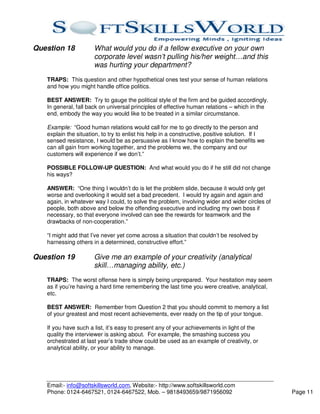 Question 18           What would you do if a fellow executive on your own
                      corporate level wasn’t pulling his/her weight…and this
                      was hurting your department?
   TRAPS: This question and other hypothetical ones test your sense of human relations
   and how you might handle office politics.

   BEST ANSWER: Try to gauge the political style of the firm and be guided accordingly.
   In general, fall back on universal principles of effective human relations – which in the
   end, embody the way you would like to be treated in a similar circumstance.

   Example: “Good human relations would call for me to go directly to the person and
   explain the situation, to try to enlist his help in a constructive, positive solution. If I
   sensed resistance, I would be as persuasive as I know how to explain the benefits we
   can all gain from working together, and the problems we, the company and our
   customers will experience if we don’t.”

   POSSIBLE FOLLOW-UP QUESTION: And what would you do if he still did not change
   his ways?

   ANSWER: “One thing I wouldn’t do is let the problem slide, because it would only get
   worse and overlooking it would set a bad precedent. I would try again and again and
   again, in whatever way I could, to solve the problem, involving wider and wider circles of
   people, both above and below the offending executive and including my own boss if
   necessary, so that everyone involved can see the rewards for teamwork and the
   drawbacks of non-cooperation.”

   “I might add that I’ve never yet come across a situation that couldn’t be resolved by
   harnessing others in a determined, constructive effort.”

Question 19           Give me an example of your creativity (analytical
                      skill…managing ability, etc.)
   TRAPS: The worst offense here is simply being unprepared. Your hesitation may seem
   as if you’re having a hard time remembering the last time you were creative, analytical,
   etc.

   BEST ANSWER: Remember from Question 2 that you should commit to memory a list
   of your greatest and most recent achievements, ever ready on the tip of your tongue.

   If you have such a list, it’s easy to present any of your achievements in light of the
   quality the interviewer is asking about. For example, the smashing success you
   orchestrated at last year’s trade show could be used as an example of creativity, or
   analytical ability, or your ability to manage.




   Email:- info@softskillsworld.com, Website:- http://www.softskillsworld.com
   Phone: 0124-6467521, 0124-6467522, Mob. – 9818493659/9871956092                               Page 11
 