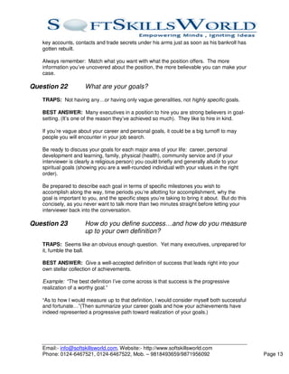key accounts, contacts and trade secrets under his arms just as soon as his bankroll has
   gotten rebuilt.

   Always remember: Match what you want with what the position offers. The more
   information you’ve uncovered about the position, the more believable you can make your
   case.

Question 22           What are your goals?
   TRAPS: Not having any…or having only vague generalities, not highly specific goals.

   BEST ANSWER: Many executives in a position to hire you are strong believers in goal-
   setting. (It’s one of the reason they’ve achieved so much). They like to hire in kind.

   If you’re vague about your career and personal goals, it could be a big turnoff to may
   people you will encounter in your job search.

   Be ready to discuss your goals for each major area of your life: career, personal
   development and learning, family, physical (health), community service and (if your
   interviewer is clearly a religious person) you could briefly and generally allude to your
   spiritual goals (showing you are a well-rounded individual with your values in the right
   order).

   Be prepared to describe each goal in terms of specific milestones you wish to
   accomplish along the way, time periods you’re allotting for accomplishment, why the
   goal is important to you, and the specific steps you’re taking to bring it about. But do this
   concisely, as you never want to talk more than two minutes straight before letting your
   interviewer back into the conversation.

Question 23           How do you define success…and how do you measure
                      up to your own definition?
   TRAPS: Seems like an obvious enough question. Yet many executives, unprepared for
   it, fumble the ball.

   BEST ANSWER: Give a well-accepted definition of success that leads right into your
   own stellar collection of achievements.

   Example: “The best definition I’ve come across is that success is the progressive
   realization of a worthy goal.”

   “As to how I would measure up to that definition, I would consider myself both successful
   and fortunate…”(Then summarize your career goals and how your achievements have
   indeed represented a progressive path toward realization of your goals.)




   Email:- info@softskillsworld.com, Website:- http://www.softskillsworld.com
   Phone: 0124-6467521, 0124-6467522, Mob. – 9818493659/9871956092                                 Page 13
 