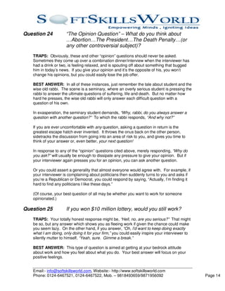 Question 24           “The Opinion Question” – What do you think about
                      …Abortion…The President…The Death Penalty…(or
                      any other controversial subject)?
   TRAPS: Obviously, these and other “opinion” questions should never be asked.
   Sometimes they come up over a combination dinner/interview when the interviewer has
   had a drink or two, is feeling relaxed, and is spouting off about something that bugged
   him in today’s news. If you give your opinion and it’s the opposite of his, you won’t
   change his opinions, but you could easily lose the job offer.

   BEST ANSWER: In all of these instances, just remember the tale about student and the
   wise old rabbi. The scene is a seminary, where an overly serious student is pressing the
   rabbi to answer the ultimate questions of suffering, life and death. But no matter how
   hard he presses, the wise old rabbi will only answer each difficult question with a
   question of his own.

   In exasperation, the seminary student demands, “Why, rabbi, do you always answer a
   question with another question?” To which the rabbi responds, “And why not?”

   If you are ever uncomfortable with any question, asking a question in return is the
   greatest escape hatch ever invented. It throws the onus back on the other person,
   sidetracks the discussion from going into an area of risk to you, and gives you time to
   think of your answer or, even better, your next question!

   In response to any of the “opinion” questions cited above, merely responding, “Why do
   you ask?” will usually be enough to dissipate any pressure to give your opinion. But if
   your interviewer again presses you for an opinion, you can ask another question.

   Or you could assert a generality that almost everyone would agree with. For example, if
   your interviewer is complaining about politicians then suddenly turns to you and asks if
   you’re a Republican or Democrat, you could respond by saying, “Actually, I’m finding it
   hard to find any politicians I like these days.”

   (Of course, your best question of all may be whether you want to work for someone
   opinionated.)

Question 25           If you won $10 million lottery, would you still work?
   TRAPS: Your totally honest response might be, “Hell, no, are you serious?” That might
   be so, but any answer which shows you as fleeing work if given the chance could make
   you seem lazy. On the other hand, if you answer, “Oh, I’d want to keep doing exactly
   what I am doing, only doing it for your firm,” you could easily inspire your interviewer to
   silently mutter to himself, “Yeah, sure. Gimme a break.”

   BEST ANSWER: This type of question is aimed at getting at your bedrock attitude
   about work and how you feel about what you do. Your best answer will focus on your
   positive feelings.


   Email:- info@softskillsworld.com, Website:- http://www.softskillsworld.com
   Phone: 0124-6467521, 0124-6467522, Mob. – 9818493659/9871956092                               Page 14
 