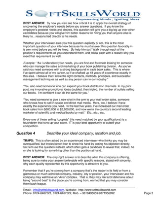 BEST ANSWER: By now you can see how critical it is to apply the overall strategy of
   uncovering the employer’s needs before you answer questions. If you know the
   employer’s greatest needs and desires, this question will give you a big leg up over other
   candidates because you will give him better reasons for hiring you than anyone else is
   likely to…reasons tied directly to his needs.

   Whether your interviewer asks you this question explicitly or not, this is the most
   important question of your interview because he must answer this question favorably in
   is own mind before you will be hired. So help him out! Walk through each of the
   position’s requirements as you understand them, and follow each with a reason why you
   meet that requirement so well.

   Example: “As I understand your needs, you are first and foremost looking for someone
   who can manage the sales and marketing of your book publishing division. As you’ve
   said you need someone with a strong background in trade book sales. This is where
   I’ve spent almost all of my career, so I’ve chalked up 18 years of experience exactly in
   this area. I believe that I know the right contacts, methods, principles, and successful
   management techniques as well as any person can in our industry.”

   “You also need someone who can expand your book distribution channels. In my prior
   post, my innovative promotional ideas doubled, then tripled, the number of outlets selling
   our books. I’m confident I can do the same for you.”

   “You need someone to give a new shot in the arm to your mail order sales, someone
   who knows how to sell in space and direct mail media. Here, too, I believe I have
   exactly the experience you need. In the last five years, I’ve increased our mail order
   book sales from $600,000 to $2,800,000, and now we’re the country’s second leading
   marketer of scientific and medical books by mail.” Etc., etc., etc.,

   Every one of these selling “couplets” (his need matched by your qualifications) is a
   touchdown that runs up your score. IT is your best opportunity to outsell your
   competition.

Question 4            Describe your ideal company, location and job.
   TRAPS: This is often asked by an experienced interviewer who thinks you may be
   overqualified, but knows better than to show his hand by posing his objection directly.
   So he’ll use this question instead, which often gets a candidate to reveal that, indeed, he
   or she is looking for something other than the position at hand.

   BEST ANSWER: The only right answer is to describe what this company is offering,
   being sure to make your answer believable with specific reasons, stated with sincerity,
   why each quality represented by this opportunity is attractive to you.

   Remember that if you’re coming from a company that’s the leader in its field or from a
   glamorous or much admired company, industry, city or position, your interviewer and his
   company may well have an “Avis” complex. That is, they may feel a bit defensive about
   being “second best” to the place you’re coming from, worried that you may consider
   them bush league.

   Email:- info@softskillsworld.com, Website:- http://www.softskillsworld.com
   Phone: 0124-6467521, 0124-6467522, Mob. – 9818493659/9871956092                               Page 3
 
