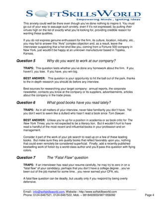 This anxiety could well be there even though you’ve done nothing to inspire it. You must
   go out of your way to assuage such anxiety, even if it’s not expressed, by putting their
   virtues high on the list of exactly what you’re looking for, providing credible reason for
   wanting these qualities.

   If you do not express genuine enthusiasm for the firm, its culture, location, industry, etc.,
   you may fail to answer this “Avis” complex objection and, as a result, leave the
   interviewer suspecting that a hot shot like you, coming from a Fortune 500 company in
   New York, just wouldn’t be happy at an unknown manufacturer based in Topeka,
   Kansas.

Question 5            Why do you want to work at our company?
   TRAPS: This question tests whether you’ve done any homework about the firm. If you
   haven’t, you lose. If you have, you win big.

   BEST ANSWER: This question is your opportunity to hit the ball out of the park, thanks
   to the in-depth research you should do before any interview.

   Best sources for researching your target company: annual reports, the corporate
   newsletter, contacts you know at the company or its suppliers, advertisements, articles
   about the company in the trade press.

Question 6            What good books have you read lately?
   TRAPS: As in all matters of your interview, never fake familiarity you don’t have. Yet
   you don’t want to seem like a dullard who hasn’t read a book since Tom Sawyer.

   BEST ANSWER: Unless you’re up for a position in academia or as book critic for The
   New York Times, you’re not expected to be a literary lion. But it wouldn’t hurt to have
   read a handful of the most recent and influential books in your profession and on
   management.

   Consider it part of the work of your job search to read up on a few of these leading
   books. But make sure they are quality books that reflect favorably upon you, nothing
   that could even remotely be considered superficial. Finally, add a recently published
   bestselling work of fiction by a world-class author and you’ll pass this question with flying
   colors.

Question 7            The “Fatal Flaw” question
   TRAPS: If an interviewer has read your resume carefully, he may try to zero in on a
   “fatal flaw” of your candidacy, perhaps that you don’t have a college degree…you’ve
   been out of the job market for some time…you never earned your CPA, etc.

   A fatal flaw question can be deadly, but usually only if you respond by being overly
   defensive.


   Email:- info@softskillsworld.com, Website:- http://www.softskillsworld.com
   Phone: 0124-6467521, 0124-6467522, Mob. – 9818493659/9871956092                                 Page 4
 
