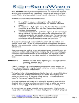 BEST ANSWERS: As every master salesperson knows, you will encounter objections
   (whether stated or merely thought) in every sale. They’re part and parcel of the buyer’s
   anxiety. The key is not to exacerbate the buyer’s anxiety but diminish it. Here’s how…

   Whenever you come up against a fatal flaw question:

      1.      Be completely honest, open and straightforward about admitting the
              shortcoming. (Showing you have nothing to hide diminishes the buyer’s
              anxiety.)
      2.      Do not apologize or try to explain it away. You know that this supposed flaw
              is nothing to be concerned about, and this is the attitude you want your
              interviewer to adopt as well.
      3.      Add that as desirable as such a qualification might be, its lack has made you
              work all the harder throughout your career and has not prevented you from
              compiling an outstanding tack record of achievements. You might even give
              examples of how, through a relentless commitment to excellence, you have
              consistently outperformed those who do have this qualification.

   Of course, the ultimate way to handle “fatal flaw” questions is to prevent them from
   arising in the first place. You will do that by following the master strategy described in
   Question 1, i.e., uncovering the employers needs and them matching your qualifications
   to those needs.

   Once you’ve gotten the employer to start talking about his most urgently-felt wants and
   goals for the position, and then help him see in step-by-step fashion how perfectly your
   background and achievements match up with those needs, you’re going to have one
   very enthusiastic interviewer on your hands, one who is no longer looking for “fatal
   flaws”.

Question 8            How do you feel about reporting to a younger person
                      (minority, woman, etc)?
   TRAPS: It’s a shame that some interviewers feel the need to ask this question, but
   many understand the reality that prejudices still exist among some job candidates, and
   it’s better to try to flush them out beforehand.

   The trap here is that in today’s politically sensitized environment, even a well-intentioned
   answer can result in planting your foot neatly in your mouth. Avoid anything which
   smacks of a patronizing or an insensitive attitude, such as “I think they make terrific
   bosses” or “Hey, some of my best friends are…”

   Of course, since almost anyone with an IQ above room temperature will at least try to
   steadfastly affirm the right answer here, your interviewer will be judging your sincerity
   most of all. “Do you really feel that way?” is what he or she will be wondering.

   So you must make your answer believable and not just automatic. If the firm is wise
   enough to have promoted peopled on the basis of ability alone, they’re likely quite proud



   Email:- info@softskillsworld.com, Website:- http://www.softskillsworld.com
   Phone: 0124-6467521, 0124-6467522, Mob. – 9818493659/9871956092                                Page 5
 