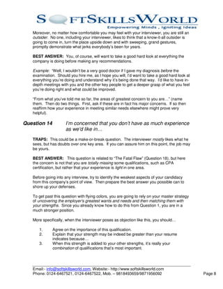 Moreover, no matter how comfortable you may feel with your interviewer, you are still an
   outsider. No one, including your interviewer, likes to think that a know-it-all outsider is
   going to come in, turn the place upside down and with sweeping, grand gestures,
   promptly demonstrate what jerks everybody’s been for years.

   BEST ANSWER: You, of course, will want to take a good hard look at everything the
   company is doing before making any recommendations.

   Example: “Well, I wouldn’t be a very good doctor if I gave my diagnosis before the
   examination. Should you hire me, as I hope you will, I’d want to take a good hard look at
   everything you’re doing and understand why it’s being done that way. I’d like to have in-
   depth meetings with you and the other key people to get a deeper grasp of what you feel
   you’re doing right and what could be improved.

   “From what you’ve told me so far, the areas of greatest concern to you are…” (name
   them. Then do two things. First, ask if these are in fact his major concerns. If so then
   reaffirm how your experience in meeting similar needs elsewhere might prove very
   helpful).

Question 14           I’m concerned that you don’t have as much experience
                      as we’d like in…
   TRAPS: This could be a make-or-break question. The interviewer mostly likes what he
   sees, but has doubts over one key area. If you can assure him on this point, the job may
   be yours.

   BEST ANSWER: This question is related to “The Fatal Flaw” (Question 18), but here
   the concern is not that you are totally missing some qualifications, such as CPA
   certification, but rather that your experience is light in one area.

   Before going into any interview, try to identify the weakest aspects of your candidacy
   from this company’s point of view. Then prepare the best answer you possible can to
   shore up your defenses.

   To get past this question with flying colors, you are going to rely on your master strategy
   of uncovering the employer’s greatest wants and needs and then matching them with
   your strengths. Since you already know how to do this from Question 1, you are in a
   much stronger position.

   More specifically, when the interviewer poses as objection like this, you should…

      1.      Agree on the importance of this qualification.
      2.      Explain that your strength may be indeed be greater than your resume
              indicates because…
      3.      When this strength is added to your other strengths, it’s really your
              combination of qualifications that’s most important.




   Email:- info@softskillsworld.com, Website:- http://www.softskillsworld.com
   Phone: 0124-6467521, 0124-6467522, Mob. – 9818493659/9871956092                               Page 8
 
