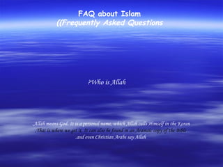 FAQ about Islam (Frequently Asked Questions) Who is Allah?  Allah means God. It is a personal name, which Allah calls Himself in the Koran. That is where we get it. It can also be found in an Aramaic copy of the Bible, and even Christian Arabs say Allah. 