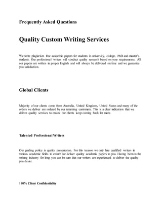 Frequently Asked Questions
Quality Custom Writing Services
We write plagiarism free academic papers for students in university, college, PhD and master’s
students. Our professional writers will conduct quality research based on your requirements. All
our papers are written in proper English and will always be delivered on time and we guarantee
you satisfaction.
Global Clients
Majority of our clients come from Australia, United Kingdom, United States and many of the
orders we deliver are ordered by our returning customers. This is a clear indication that we
deliver quality services to ensure our clients keep coming back for more.
Talented Professional Writers
Our guiding policy is quality presentation. For this treason we only hire qualified writers in
various academic fields to ensure we deliver quality academic papers to you. Having been in the
writing industry for long you can be sure that our writers are experienced to deliver the quality
you desire.
100% Client Confidentiality
 