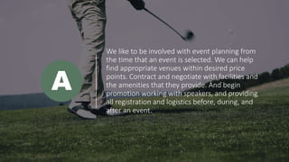 We like to be involved with event planning from
the time that an event is selected. We can help
find appropriate venues within desired price
points. Contract and negotiate with facilities and
the amenities that they provide. And begin
promotion working with speakers, and providing
all registration and logistics before, during, and
after an event.
A
 