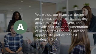 Yes, we do, our team can design
an agenda, coordinate icebreaking
activities, lead your event, and
provide post event documentation
of action items and timelines for
appropriate parties for next
strategic steps.
A
 