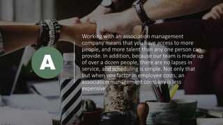 Working with an association management
company means that you have access to more
people, and more talent than any one person can
provide. In addition, because our team is made up
of over a dozen people, there are no lapses in
service, and scheduling is simple. Not only that
but when you factor in employee costs, an
association management company is less
expensive.
A
 