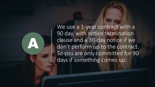 We use a 1-year contract with a
90 day, with notice termination
clause and a 30-day notice if we
don’t perform up to the contract.
So you are only committed for 90
days if something comes up.
A
 