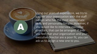 Using our years of experience, we try to
partner your organization with the staff
person who has the most appropriate
skills and personality for you. However, if
you would like to interview executive
directors, that can be arranged. If ever
you feel that your organization and your
executive director are a poor fit, you can
ask us to assign a new one to you.
A
 
