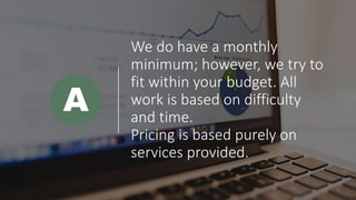 We do have a monthly
minimum; however, we try to
fit within your budget. All
work is based on difficulty
and time.
Pricing is based purely on
services provided.
A
 