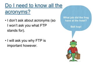 Do I need to know all the
acronyms?
• I don’t ask about acronyms (so
I won’t ask you what FTP
stands for).
• I will ask you why FTP is
important however.
What job did the frog
have at the hotel?
Bell hop!
 
