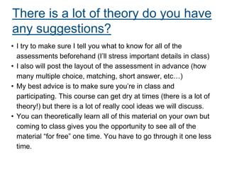 There is a lot of theory do you have
any suggestions?
• I try to make sure I tell you what to know for all of the
assessments beforehand (I’ll stress important details in class)
• I also will post the layout of the assessment in advance (how
many multiple choice, matching, short answer, etc…)
• My best advice is to make sure you’re in class and
participating. This course can get dry at times (there is a lot of
theory!) but there is a lot of really cool ideas we will discuss.
• You can theoretically learn all of this material on your own but
coming to class gives you the opportunity to see all of the
material “for free” one time. You have to go through it one less
time.
 