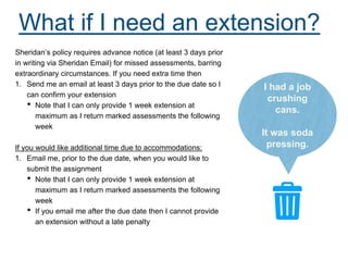 What if I need an extension?
Sheridan’s policy requires advance notice (at least 3 days prior
in writing via Sheridan Email) for missed assessments, barring
extraordinary circumstances. If you need extra time then
1. Send me an email at least 3 days prior to the due date so I
can confirm your extension
• Note that I can only provide 1 week extension at
maximum as I return marked assessments the following
week
If you would like additional time due to accommodations:
1. Email me, prior to the due date, when you would like to
submit the assignment
• Note that I can only provide 1 week extension at
maximum as I return marked assessments the following
week
• If you email me after the due date then I cannot provide
an extension without a late penalty
I had a job
crushing
cans.
It was soda
pressing.
 