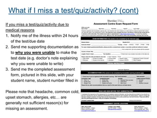 If you miss a test/quiz/activity due to
medical reasons
1. Notify me of the illness within 24 hours
of the test/due date
2. Send me supporting documentation as
to why you were unable to make the
test date (e.g. doctor’s note explaining
why you were unable to write)
3. Send me the completed assessment
form, pictured in this slide, with your
student name, student number filled in
Please note that headache, common cold,
upset stomach, allergies, etc… are
generally not sufficient reason(s) for
missing an assessment.
What if I miss a test/quiz/activity? (cont)
 