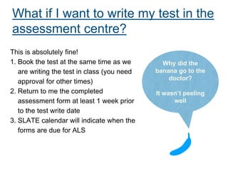 What if I want to write my test in the
assessment centre?
This is absolutely fine!
1. Book the test at the same time as we
are writing the test in class (you need
approval for other times)
2. Return to me the completed
assessment form at least 1 week prior
to the test write date
3. SLATE calendar will indicate when the
forms are due for ALS
Why did the
banana go to the
doctor?
It wasn’t peeling
well
 
