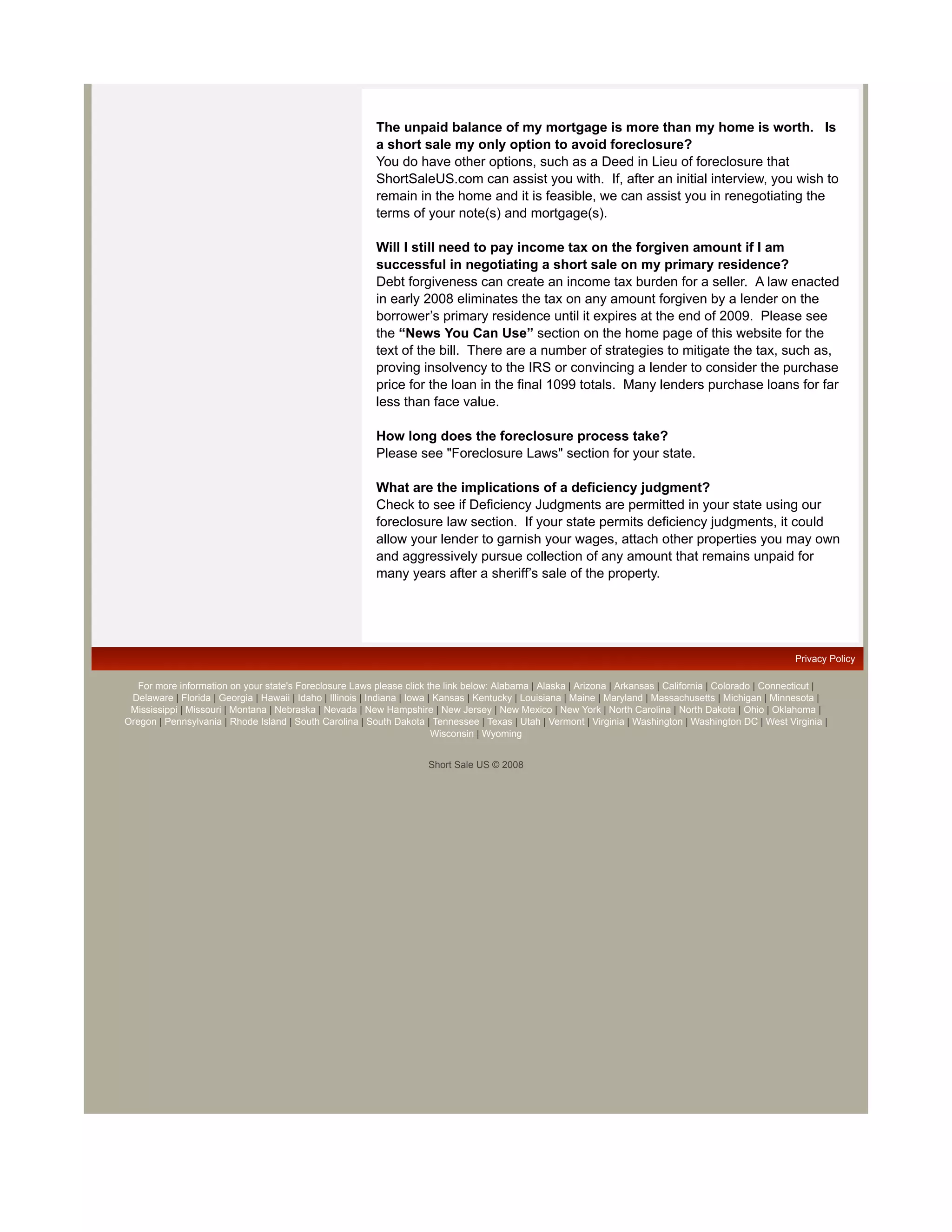 The unpaid balance of my mortgage is more than my home is worth. Is
                                                           a short sale my only option to avoid foreclosure?
                                                           You do have other options, such as a Deed in Lieu of foreclosure that
                                                           ShortSaleUS.com can assist you with. If, after an initial interview, you wish to
                                                           remain in the home and it is feasible, we can assist you in renegotiating the
                                                           terms of your note(s) and mortgage(s).

                                                           Will I still need to pay income tax on the forgiven amount if I am
                                                           successful in negotiating a short sale on my primary residence?
                                                           Debt forgiveness can create an income tax burden for a seller. A law enacted
                                                           in early 2008 eliminates the tax on any amount forgiven by a lender on the
                                                           borrower’s primary residence until it expires at the end of 2009. Please see
                                                           the “News You Can Use” section on the home page of this website for the
                                                           text of the bill. There are a number of strategies to mitigate the tax, such as,
                                                           proving insolvency to the IRS or convincing a lender to consider the purchase
                                                           price for the loan in the final 1099 totals. Many lenders purchase loans for far
                                                           less than face value.

                                                           How long does the foreclosure process take?
                                                           Please see "Foreclosure Laws" section for your state.

                                                           What are the implications of a deficiency judgment?
                                                           Check to see if Deficiency Judgments are permitted in your state using our
                                                           foreclosure law section. If your state permits deficiency judgments, it could
                                                           allow your lender to garnish your wages, attach other properties you may own
                                                           and aggressively pursue collection of any amount that remains unpaid for
                                                           many years after a sheriff’s sale of the property.




                                                                                                                                                              Privacy Policy

   For more information on your state's Foreclosure Laws please click the link below: Alabama | Alaska | Arizona | Arkansas | California | Colorado | Connecticut |
 Delaware | Florida | Georgia | Hawaii | Idaho | Illinois | Indiana | Iowa | Kansas | Kentucky | Louisiana | Maine | Maryland | Massachusetts | Michigan | Minnesota |
 Mississippi | Missouri | Montana | Nebraska | Nevada | New Hampshire | New Jersey | New Mexico | New York | North Carolina | North Dakota | Ohio | Oklahoma |
Oregon | Pennsylvania | Rhode Island | South Carolina | South Dakota | Tennessee | Texas | Utah | Vermont | Virginia | Washington | Washington DC | West Virginia |
                                                                            Wisconsin | Wyoming


                                                                       Short Sale US © 2008
 