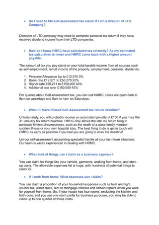 • Do I need to file self-assessment tax return if I am a director of LTD
Company?
Directors of LTD company may need to complete personal tax return if they have
received dividend income from their LTD companies.
• How do I know HMRC have calculated tax correctly? As my estimated
tax calculation is lower and HMRC come back with a higher amount
payable.
The amount of tax you pay stand on your total taxable income from all sources such
as self-employment, rental income of the property, employment, pensions, dividends.
1. Personal Allowance Up to £12,570 0%
2. Basic rate £12,571 to £50,270 20%
3. Higher rate £50,271 to £150,000 40%
4. Additional rate over £150,000 45%
For queries about Self-Assessment tax, you can call HMRC. Lines are open 8am to
8pm on weekdays and 8am to 4pm on Saturdays.
• What if I have missed Self-Assessment tax return deadline?
Unfortunately, you will probably receive an automated penalty of £100 if you miss the
31 January tax return deadline. HMRC only allows the late tax return filing in
particular limited circumstances, such as the death of a close family member,
sudden illness or your own hospital stay. The best thing to do is get in touch with
HMRC as early as possible if you feel you are going to miss the deadline!
Let our self-assessment accounting specialist handle all your tax return situations.
Our team is vastly experienced in dealing with HRMC.
• What kind of things can I claim as a business expense?
You can claim for things like your vehicle, garments, working from home, and start-
up costs. The allowable expenses list is huge, with hundreds of potential things to
claim for.
• If I work from home. What expenses can I claim?
You can claim a proportion of your household expenses such as heat and light,
council tax, water rates, rent or mortgage interest and certain repairs when you work
for yourself from home. So, if your house has four rooms, excluding the kitchen and
bathroom, and you use one room partly for business purposes, you may be able to
claim up to one quarter of those costs.
 