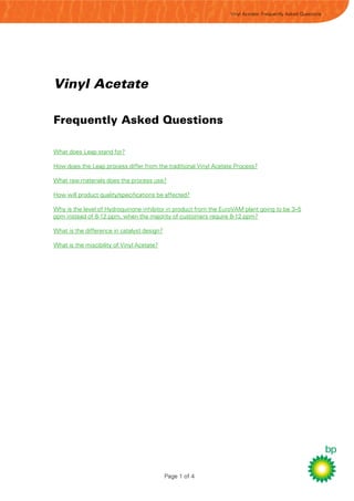 Vinyl Acetate: Frequently Asked Questions




Vinyl Acetate

Frequently Asked Questions

What does Leap stand for?

How does the Leap process differ from the traditional Vinyl Acetate Process?

What raw materials does the process use?

How will product quality/specifications be affected?

Why is the level of Hydroquinone inhibitor in product from the EuroVAM plant going to be 3–5
ppm instead of 8-12 ppm, when the majority of customers require 8-12 ppm?

What is the difference in catalyst design?

What is the miscibility of Vinyl Acetate?




                                             Page 1 of 4
 