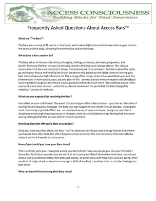 1
Frequently Asked Questions About Access Bars™
What are “The Bars”?
The Bars are a seriesof 32 pointson the head, whichwhenlightlytouchedrelease oldenergies stuckin
the brain and the body,allowingfortremendousandeasychange.
What doesa Bars sessiondo?
The Bars takesall the considerations,thoughts, feelings,emotions,decisions,judgments,and
beliefsfromanylifetime,thatare electrically storedinthe brainandreleasesthem.Thisrelease
occurs whenthe bars are touched;it allowsthat storedjunktobe released. Similartowhenthe lights
go out inyour house and youflipthe circuitbreakeror tripswitchso the lightscome on:havingyour
bars done allowsyourlightstocome on.The energyof the universe becomesavailabletoyouandthis
oftenresultsin more peace,ease,joyandgloryinlife. Several doctorswhoare expertsinbiofeedback
have reportedchangesintheirbrainwaves,going frombetatomuch more relaxedthetawavesinthe
course of a one hour session.Luckilyforus,Access hasknownfor yearsthat the Bars change the
electrical functionof the brain.
What can you expectafter receivingthe Bars?
EveryBars sessionisdifferent.The worstthatcan happenaftera Bars sessionisyoufeel asrelaxedas if
youhad receivedagreatmassage.The bestthat can happenisyour whole life canchange. Amongthe
mostcommonlyreportedeffectsare: an increasedsense of peace andease,beingless reactive to
situationswhichmighthave upsetyou inthe past,more restful anddeepsleep,feeling thatwhatever
was upsettingbefore the session doesn’tmatteranymore.
How long doesthe effectofa Bars session last?
Once you have yourBars done,the Bars “run” or continue torelease stuckenergyforever.Every time
youhave it done afterthat,the effectbecomes more dynamic. The mostdramaticeffectstendto be
noticedwithin3-4weeksof the session.
How often shouldyou have your Bars done?
Thisis entirelyuptoyou.Howgood wouldyoulike tofeel?How easywouldyoulikeyourlife tobe?
Some Bars facilitatorswonderwhywe don’tall do iteveryday!Most like tohave theirbarsrun at least
once a week,orwhenevertheyfeel stressed, cranky, oroutof sorts withhow theirlivesare going.After
any kindof majorshock or trauma or energeticshiftof anykindisanothertime to considerhavingyour
bars done.
Whocan benefitfromhaving theirBars done?
 