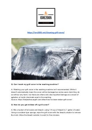https://isre2005.net/cleaning-grill-cover/
Q: Can I wash my grill cover in the washing machine?
A: Washing your grill cover in the washing machine isn't recommended. While it
doesn't automatically mean the cover will be damaged as some users claim they do
so without any harm, but there are others who also reported damage as a result of
agitation or harsh chemicals used in the washing.
Source: https://bbqbarbecuegrill.com/other/how-to-clean-weber-grill-cover/
Q: How do you get mildew off a grill cover?
A: Mix a bucket of hot water and bleach, using 1/4 cup of bleach to 1 gallon of water.
Using a scrubber-type sponge, wipe the grill cover with the bleach solution to remove
the mold. Allow the bleach solution to work for five minutes.
 