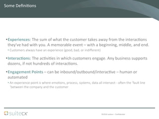©2014	
  suitecx	
  –	
  ConﬁdenBal	
  
Some	
  DeﬁniBons	
  
• Experiences:	
  The	
  sum	
  of	
  what	
  the	
  customer	
  takes	
  away	
  from	
  the	
  interacBons	
  
they've	
  had	
  with	
  you.	
  A	
  memorable	
  event	
  –	
  with	
  a	
  beginning,	
  middle,	
  and	
  end.	
  	
  
• Customers  always  have  an  experience  (good,  bad,  or  indiﬀerent)  
• InteracFons:	
  The	
  acBviBes	
  in	
  which	
  customers	
  engage.	
  Any	
  business	
  supports	
  
dozens,	
  if	
  not	
  hundreds	
  of	
  interacBons.	
  	
  	
  
• Engagement	
  Points	
  –	
  can	
  be	
  inbound/outbound/interacBve	
  –	
  human	
  or	
  
automated	
  
• An  experience  point  is  where  emo7ons,  process,  systems,  data  all  intersect  -­‐  o`en  the  ‘fault  line  
‘between  the  company  and  the  customer
 
