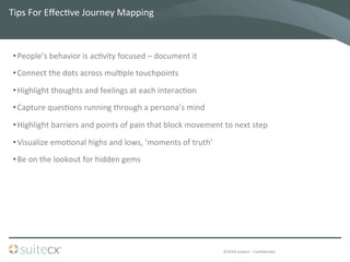 ©2014	
  suitecx	
  –	
  ConﬁdenBal	
  
Tips	
  For	
  EﬀecBve	
  Journey	
  Mapping	
  
• People’s	
  behavior	
  is	
  acBvity	
  focused	
  –	
  document	
  it	
  	
  
• Connect	
  the	
  dots	
  across	
  mulBple	
  touchpoints	
  
• Highlight	
  thoughts	
  and	
  feelings	
  at	
  each	
  interacBon	
  
• Capture	
  quesBons	
  running	
  through	
  a	
  persona’s	
  mind	
  
• Highlight	
  barriers	
  and	
  points	
  of	
  pain	
  that	
  block	
  movement	
  to	
  next	
  step	
  
• Visualize	
  emoBonal	
  highs	
  and	
  lows,	
  ‘moments	
  of	
  truth’	
  
• Be	
  on	
  the	
  lookout	
  for	
  hidden	
  gems	
  
 
